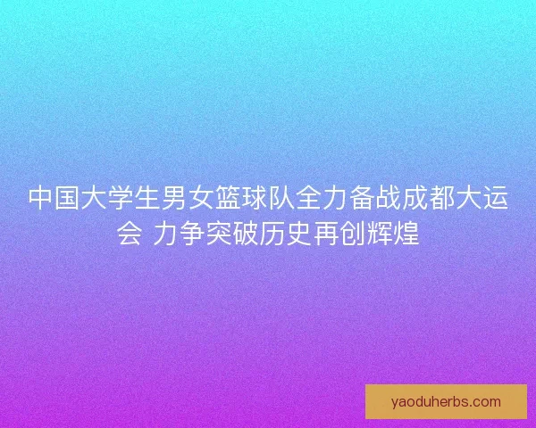 中国大学生男女篮球队全力备战成都大运会 力争突破历史再创辉煌